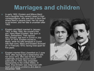 Marriages and children
   In early 1902, Einstein and Mileva Marić
    had a daughter they named Lieserl in their
    correspondence, who was born in Novi Sad
    where Marić's parents lived. Her full name
    is not known, and her fate is uncertain after
    1903.

   Einstein and Marić married in January
    1903. In May 1904, the couple's first
    son, Hans Albert Einstein, was born in
    Bern, Switzerland. Their second
    son, Eduard, was born in Zurich in July
    1910. In 1914, Einstein moved to
    Berlin, while his wife remained in Zurich
    with their sons. Marić and Einstein divorced
    on 14 February 1919, having lived apart for
    five years.

   Einstein married Elsa Löwenthal on 2 June
    1919, after having had a relationship with
    her since 1912. She was his first cousin
    maternally and his second cousin
    paternally. In 1933, they emigrated
    permanently to the United States. In
    1935, Elsa Einstein was diagnosed with
    heart and kidney problems and died in
    December 1936.
 