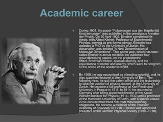 Academic career
        During 1901, the paper "Folgerungen aus den Kapillarität
         Erscheinungen" was published in the prestigious Annalen
         der Physik. On 30 April 1905, Einstein completed his
         thesis, with Alfred Kleiner, Professor of Experimental
         Physics, serving as pro-forma advisor. Einstein was
         awarded a PhD by the University of Zurich. His
         dissertation was entitled "A New Determination of
         Molecular Dimensions". That same year, which has been
         called Einstein's annus mirabilis, he published four
         groundbreaking papers, on the photoelectric
         effect, Brownian motion, special relativity, and the
         equivalence of matter and energy, which were to bring him
         to the notice of the academic world.

        By 1908, he was recognized as a leading scientist, and he
         was appointed lecturer at the University of Bern. The
         following year, he quit the patent office and the lectureship
         to take the position of physics docent at the University of
         Zurich. He became a full professor at Karl-Ferdinand
         University in Prague in 1911. In 1914, he returned to
         Germany after being appointed director of the Kaiser
         Wilhelm Institute for Physics (1914–1932) and a professor
         at the Humboldt University of Berlin, with a special clause
         in his contract that freed him from most teaching
         obligations. He became a member of the Prussian
         Academy of Sciences. In 1916, Einstein was appointed
         president of the German Physical Society (1916–1918).
 
