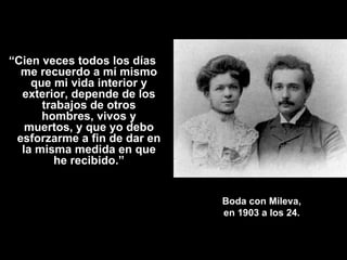 “Cien veces todos los días
  me recuerdo a mí mismo
    que mi vida interior y
  exterior, depende de los
      trabajos de otros
      hombres, vivos y
   muertos, y que yo debo
 esforzarme a fin de dar en
  la misma medida en que
        he recibido.”


                              Boda con Mileva,
                              en 1903 a los 24.
 