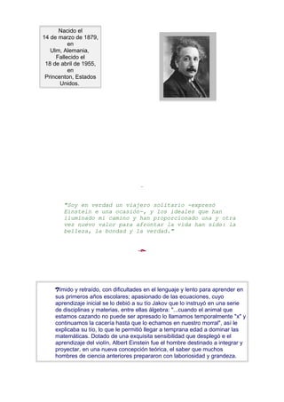 Nacido el
14 de marzo de 1879,
          en
   Ulm, Alemania,
     Fallecido el
 18 de abril de 1955,
          en
 Princenton, Estados
       Unidos.




        "Soy en verdad un viajero solitario -expresó
        Einstein e una ocasión-, y los ideales que han
        iluminado mi camino y han proporcionado una y otra
        vez nuevo valor para afrontar la vida han sido: la
        belleza, la bondad y la verdad."




    Tímido y retraído, con dificultades en el lenguaje y lento para aprender en
    sus primeros años escolares; apasionado de las ecuaciones, cuyo
    aprendizaje inicial se lo debió a su tío Jakov que lo instruyó en una serie
    de disciplinas y materias, entre ellas álgebra: "...cuando el animal que
    estamos cazando no puede ser apresado lo llamamos temporalmente "x" y
    continuamos la cacería hasta que lo echamos en nuestro morral", así le
    explicaba su tío, lo que le permitió llegar a temprana edad a dominar las
    matemáticas. Dotado de una exquisita sensibilidad que desplegó e el
    aprendizaje del violín, Albert Einstein fue el hombre destinado a integrar y
    proyectar, en una nueva concepción teórica, el saber que muchos
    hombres de ciencia anteriores prepararon con laboriosidad y grandeza.
 