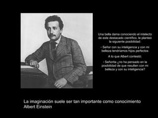 Una bella dama conociendo el intelecto
                                    de este destacado científico, le planteó
                                            la siguiente posibilidad:
                                     - Señor con su inteligencia y con mi
                                      belleza tendríamos hijos perfectos
                                           A lo que Albert contestó:
                                       - Señorita ¿no ha pensado en la
                                      posibilidad de que resulten con mi
                                         belleza y con su inteligencia?




La imaginación suele ser tan importante como conocimiento
Albert Einstein
 