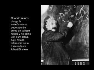 Cuando se nos
otorga la
enseñanza se
debe percibir
como un valioso
regalo y no como
una dura tarea,
aquí está la
diferencia de lo
trascendente
Albert Einstein
 