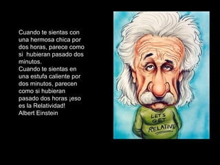 Cuando te sientas con
una hermosa chica por
dos horas, parece como
si hubieran pasado dos
minutos.
Cuando te sientas en
una estufa caliente por
dos minutos, parecen
como si hubieran
pasado dos horas ¡eso
es la Relatividad!
Albert Einstein
 