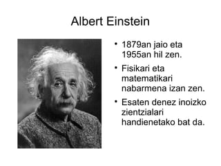 Albert Einstein
        
            1879an jaio eta
            1955an hil zen.
        
            Fisikari eta
            matematikari
            nabarmena izan zen.
        
            Esaten denez inoizko
            zientzialari
            handienetako bat da.
 
