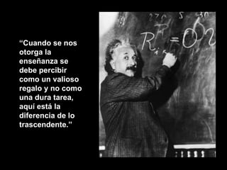 “ Cuando se nos otorga la enseñanza se debe percibir como un valioso regalo y no como una dura tarea, aquí está la diferencia de lo trascendente.” 
