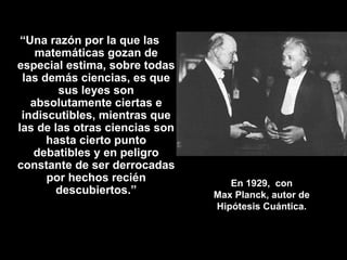En 1929,  con Max Planck, autor de Hipótesis Cuántica. “ Una razón por la que las matemáticas gozan de especial estima, sobre todas las demás ciencias, es que sus leyes son absolutamente ciertas e indiscutibles, mientras que las de las otras ciencias son hasta cierto punto debatibles y en peligro constante de ser derrocadas por hechos recién descubiertos.” 