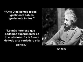 En 1932   “ Ante Dios somos todos igualmente sabios, igualmente tontos.”  “ Lo más hermoso que podemos experimentar es lo misterioso. Es la fuente de todo arte verdadero y la ciencia.”   