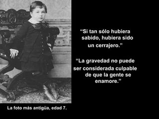 La foto más antigüa, edad 7. “ Si tan sólo hubiera sabido, hubiera sido  un cerrajero.” “ La gravedad no puede ser considerada culpable de que la gente se enamore.” 