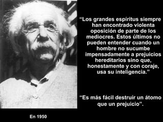 En 1950   “ Los grandes espíritus siempre han encontrado violenta oposición de parte de los mediocres. Estos últimos no pueden entender cuando un hombre no sucumbe impensadamente a prejuicios hereditarios sino que, honestamente y con coraje, usa su inteligencia.” “ Es más fácil destruír un átomo que un prejuicio”. 