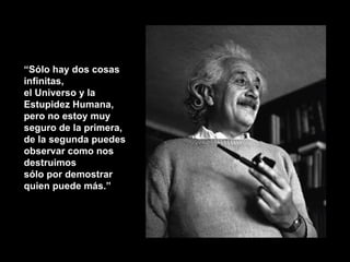 “ Sólo hay dos cosas infinitas,  el Universo y la Estupidez Humana,  pero no estoy muy seguro de la primera,  de la segunda puedes observar como nos destruimos  sólo por demostrar quien puede más.” 