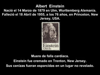 Albert  Einstein Nació el 14 Marzo de 1879 en Ulm, Wurttemberg Alemania. Falleció el 18 Abril de 1955, a los 76 años, en Princeton, New Jersey, USA. Muere de falla cardíaca. Einstein fue cremado en Trenton, New Jersey. Sus cenizas fueran esparcidas en un lugar no revelado. 
