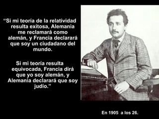 En 1905  a los 26. “ Si mi teoría de la relatividad resulta exitosa, Alemania me reclamará como alemán, y Francia declarará que soy un ciudadano del mundo. Si mi teoría resulta equivocada, Francia dirá que yo soy alemán, y Alemania declarará que soy judío.” 