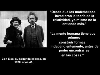 Con Elsa, su segunda esposa, en 1920  a los 41. “ Desde que los matemáticos invadieron la teoría de la relatividad, yo mismo no la entiendo más.” “ La mente humana tiene que primero  construir formas, independientemente, antes de poder encontrarlas  en las cosas.” 