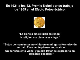 En 1921 a los 42, Premio Nobel por su trabajo  de 1905 en el Efecto Fotoeléctrico.   “ La ciencia sin religión es renga;  la religión sin ciencia es ciega.” “ Estos pensamientos no vinieron en ninguna formulación verbal.  Raramente pienso en palabras. Un pensamiento viene, y puedo tratar de expresarlo en palabras después.” 