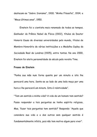 destacam-se "Sobre Sionismo", 1930; "Minha Filosofia", 1934; e
"Meus últimos anos", 1950.
Einstein foi o cientista mais renomado de todos os tempos.
Ganhador do Prêmio Nobel de Física (1922), títulos de Doutor
Honoris Causa de diversas universidades pelo mundo, títulos de
Membro-Honorário de várias instituições e a Medalha Copley da
Sociedade Real de Londres (1925), entre tantas. No ano 2000,
Einstein foi eleito personalidade do século pela revista Time.
Frases de Einstein
“Ponha sua mão num forno quente por um minuto e isto lhe
parecerá uma hora. Sente-se ao lado de uma bela moça por uma
hora e lhe parecerá um minuto. Isto é relatividade”.
"Tem um sentido a minha vida? A vida de um homem tem sentido?
Posso responder a tais perguntas se tenho espírito religioso,
Mas, ‘fazer tais perguntas tem sentido?’ Respondo: ‘Aquele que
considera sua vida e a dos outros sem qualquer sentido é
fundamentalmente infeliz, pois não tem motivo algum para viver".
 