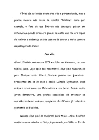 Várias são as lendas sobre sua vida e personalidade, mas a
grande maioria não passa de simples “folclore“, como por
exemplo, o fato de que Einstein não conseguiu passar em
matemática quando ainda era jovem; ou então que não era capaz
de lembrar o endereço de sua casa ou de contar o troco correto
da passagem de ônibus.
Sua vida
Albert Einstein nasceu em 1879 em Ulm, na Alemanha, de uma
família judia. Logo após seu nascimento, seus pais mudaram-se
para Munique onde Albert Einstein passou sua juventude.
Freqüentou até os 15 anos a escola Luitpold Gymnasiun. Suas
maiores notas eram em Matemática e em Latim. Desde muito
jovem demonstrou uma grande capacidade de entender os
conceitos matemáticos mais complexos. Aos 12 anos já conhecia a
geometria de Euclides.
Quando seus pais se mudaram para Milão, Itália, Einstein
continuou seus estudos na Suíça, ingressando, em 1896, na Escola
 