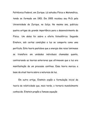 Politécnica Federal, em Zurique. Lá estudou Física e Matemática,
tendo se formado em 1901. Em 1905 recebeu seu Ph.D pela
Universidade de Zurique, na Suíça. No mesmo ano, publicou
quatro artigos de grande importância para o desenvolvimento da
Física. Um deles foi sobre o efeito fotoelétrico. Segundo
Einstein, sob certas condições a luz se comporta como uma
partícula. Esta teoria postulava que a energia dos raios luminosos
se transfere em unidades individuais chamadas quanta,
contrariando as teorias anteriores que afirmavam que a luz era
manifestação de um processo contínuo. Essa teoria marcou a
base da atual teoria sobre a natureza da luz.
Em outro artigo, Einstein expôs a formulação inicial da
teoria da relatividade que, mais tarde, o tornaria mundialmente
conhecido. Einstein propôs a famosa equação
 