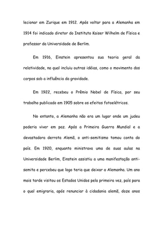 lecionar em Zurique em 1912. Após voltar para a Alemanha em
1914 foi indicado diretor do Instituto Kaiser Wilhelm de Física e
professor da Universidade de Berlim.
Em 1916, Einstein apresentou sua teoria geral da
relatividade, na qual incluiu outras idéias, como o movimento dos
corpos sob a influência da gravidade.
Em 1922, recebeu o Prêmio Nobel de Física, por seu
trabalho publicado em 1905 sobre os efeitos fotoelétricos.
No entanto, a Alemanha não era um lugar onde um judeu
poderia viver em paz. Após a Primeira Guerra Mundial e a
devastadora derrota Alemã, o anti-semitismo tomou conta do
país. Em 1920, enquanto ministrava uma de suas aulas na
Universidade Berlim, Einstein assistiu a uma manifestação anti-
semita e percebeu que logo teria que deixar a Alemanha. Um ano
mais tarde visitou os Estados Unidos pela primeira vez, país para
o qual emigraria, após renunciar à cidadania alemã, doze anos
 
