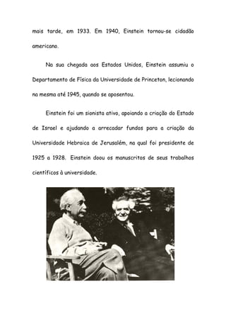 mais tarde, em 1933. Em 1940, Einstein tornou-se cidadão
americano.
Na sua chegada aos Estados Unidos, Einstein assumiu o
Departamento de Física da Universidade de Princeton, lecionando
na mesma até 1945, quando se aposentou.
Einstein foi um sionista ativo, apoiando a criação do Estado
de Israel e ajudando a arrecadar fundos para a criação da
Universidade Hebraica de Jerusalém, na qual foi presidente de
1925 a 1928. Einstein doou os manuscritos de seus trabalhos
científicos à universidade.
 