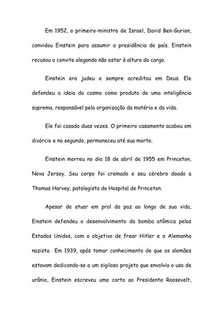 Em 1952, o primeiro-ministro de Israel, David Ben-Gurion,
convidou Einstein para assumir a presidência do país. Einstein
recusou o convite alegando não estar à altura do cargo.
Einstein era judeu e sempre acreditou em Deus. Ele
defendeu a ideia do cosmo como produto de uma inteligência
suprema, responsável pela organização da matéria e da vida.
Ele foi casado duas vezes. O primeiro casamento acabou em
divórcio e no segundo, permaneceu até sua morte.
Einstein morreu no dia 18 de abril de 1955 em Princeton,
Nova Jersey. Seu corpo foi cremado e seu cérebro doado a
Thomas Harvey, patologista do Hospital de Princeton.
Apesar de atuar em prol da paz ao longo de sua vida,
Einstein defendeu o desenvolvimento da bomba atômica pelos
Estados Unidos, com o objetivo de frear Hitler e a Alemanha
nazista. Em 1939, após tomar conhecimento de que os alemães
estavam dedicando-se a um sigiloso projeto que envolvia o uso de
urânio, Einstein escreveu uma carta ao Presidente Roosevelt,
 