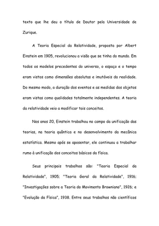 texto que lhe deu o título de Doutor pela Universidade de
Zurique.
A Teoria Especial da Relatividade, proposta por Albert
Einstein em 1905, revolucionou a visão que se tinha do mundo. Em
todos os modelos precedentes do universo, o espaço e o tempo
eram vistos como dimensões absolutas e imutáveis da realidade.
Do mesmo modo, a duração dos eventos e as medidas dos objetos
eram vistas como qualidades totalmente independentes. A teoria
da relatividade veio a modificar tais conceitos.
Nos anos 20, Einstein trabalhou no campo da unificação das
teorias, na teoria quântica e no desenvolvimento da mecânica
estatística. Mesmo após se aposentar, ele continuou a trabalhar
rumo à unificação dos conceitos básicos da física.
Seus principais trabalhos são: "Teoria Especial da
Relatividade", 1905; "Teoria Geral da Relatividade", 1916;
"Investigações sobre a Teoria do Movimento Browniano", 1926; e
"Evolução da Física”, 1938. Entre seus trabalhos não científicos
 