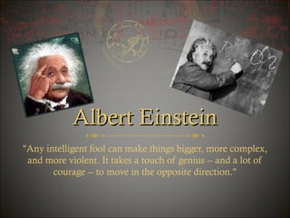 Albert Einstein
"Any intelligent fool can make things bigger, more complex,
and more violent. It takes a touch of genius -- and a lot of
courage -- to move in the opposite direction."

 
