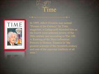 Time
In 1999, Albert Einstein was named
"Person of the Century" by Time
magazine, a Gallup poll recorded him as
the fourth most admired person of the
20th century and according to The 100:
A Ranking of the Most Influential
Persons in History, Einstein is "the
greatest scientist of the twentieth century
and one of the supreme intellects of all
time."

 