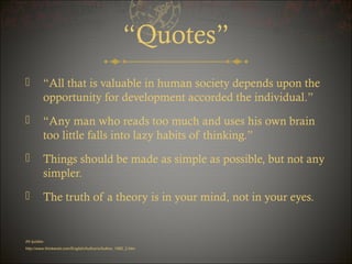 “Quotes”


“All that is valuable in human society depends upon the
opportunity for development accorded the individual.”



“Any man who reads too much and uses his own brain
too little falls into lazy habits of thinking.”



Things should be made as simple as possible, but not any
simpler.



The truth of a theory is in your mind, not in your eyes.

All quoteshttp://www.thinkexist.com/English/Author/x/Author_1082_2.htm

 