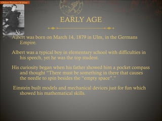 Oldest Picture Of Him

EARLY AGE
Albert was born on March 14, 1879 in Ulm, in the Germans
Empire.
Albert was a typical boy in elementary school with difficulties in
his speech, yet he was the top student.
His curiosity began when his father showed him a pocket compass
and thought “There must be something in there that causes
the needle to spin besides the “empty space”.”
Einstein built models and mechanical devices just for fun which
showed his mathematical skills.

 