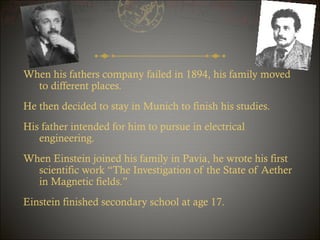 When his fathers company failed in 1894, his family moved
to different places.
He then decided to stay in Munich to finish his studies.
His father intended for him to pursue in electrical
engineering.
When Einstein joined his family in Pavia, he wrote his first
scientific work “The Investigation of the State of Aether
in Magnetic fields.”
Einstein finished secondary school at age 17.

 