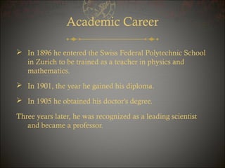 Academic Career
 In 1896 he entered the Swiss Federal Polytechnic School
in Zurich to be trained as a teacher in physics and
mathematics.
 In 1901, the year he gained his diploma.
 In 1905 he obtained his doctor's degree.
Three years later, he was recognized as a leading scientist
and became a professor.

 