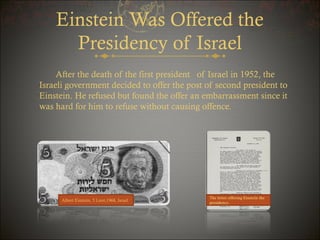 Einstein Was Offered the
Presidency of Israel
After the death of the first president of Israel in 1952, the
Israeli government decided to offer the post of second president to
Einstein. He refused but found the offer an embarrassment since it
was hard for him to refuse without causing offence.

Albert Einstein, 5 Lirot,1968, Israel

The letter offering Einstein the
presidency.

 