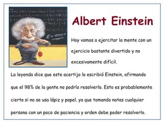 Albert Einstein
Hoy vamos a ejercitar la mente con un
ejercicio bastante divertido y no
excesivamente difícil.
La leyenda dice que este acertijo lo escribió Einstein, afirmando
que el 98% de la gente no podría resolverlo. Esto es probablemente
cierto si no se usa lápiz y papel, ya que tomando notas cualquier
persona con un poco de paciencia y orden debe poder resolverlo.

 