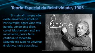 11
Einstein afirma que não
existe movimento absoluto.
Por exemplo: agora você está
parado, vendo esse slide,
certo? Mas também está em
movimento, pois a Terra
continua se mexendo.
Segundo ele tudo no universo
é relativo, nada é absoluto.
Produção: Fábio Roque
 