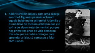 1. Albert Einstein nasceu com uma cabeça
enorme! Algumas pessoas acharam
aquele bebê muito estranho! A família e
os médicos do menino achavam que ele
sofria de algum retardo mental, porque
nos primeiros anos de vida demorou
mais do que as outras crianças para
aprender a falar, só começou a falar
com 3 anos.
17Produção: Fábio Roque
 