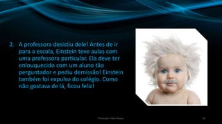 2. A professora desistiu dele! Antes de ir
para a escola, Einstein teve aulas com
uma professora particular. Ela deve ter
enlouquecido com um aluno tão
perguntador e pediu demissão! Einstein
também foi expulso do colégio. Como
não gostava de lá, ficou feliz!
18Produção: Fábio Roque
 