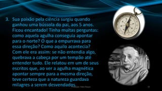 3. Sua paixão pela ciência surgiu quando
ganhou uma bússola do pai, aos 5 anos.
Ficou encantado! Tinha muitas perguntas:
como aquela agulha conseguia apontar
para o norte? O que a empurrava para
essa direção? Como aquilo acontecia?
Com ele era assim: se não entendia algo,
quebrava a cabeça por um tempão até
entender tudo. Ele relatou em um de seus
escritos que, ao ver a agulha magnética
apontar sempre para a mesma direção,
teve certeza que a natureza guardava
milagres a serem desvendados. 19Produção: Fábio Roque
 