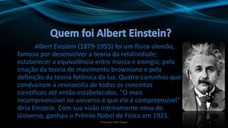 Albert Einstein (1879-1955) foi um físico alemão,
famoso por desenvolver a teoria da relatividade;
estabelecer a equivalência entre massa e energia; pela
criação da teoria do movimento browniano e pela
definição da teoria fotônica da luz. Quatro caminhos que
conduziram à reviravolta de todos os conceitos
científicos até então estabelecidos. "O mais
incompreensível no universo é que ele é compreensível"
diria Einstein. Com sua visão inteiramente nova do
Universo, ganhou o Prêmio Nobel de Física em 1921.
2Produção: Fábio Roque
 