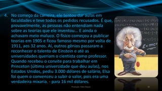 4. No começo da carreira, ele tentou dar aulas em
faculdades e teve todos os pedidos recusados. É que,
provavelmente, as pessoas não entendiam nada
sobre as teorias que ele inventou... E ainda o
achavam meio maluco. O físico começou a publicar
teorias em 1905 e ficou famoso mesmo por volta de
1911, aos 32 anos. Aí, outros gênios passaram a
reconhecer o talento de Einstein e até as
universidades queriam o cientista como professor.
Quando recebeu o convite para trabalhar em
Princeton (última universidade que deu aulas), nos
Estados Unidos, pediu 3.000 dólares de salário, Elsa
foi quem o convenceu a subir o valor, pois era uma
verdadeira mixaria. - para 16 mil dólares.
20Produção: Fábio Roque
 
