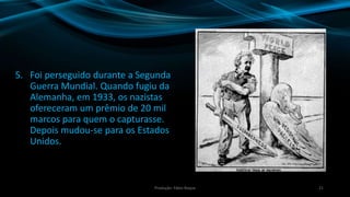 5. Foi perseguido durante a Segunda
Guerra Mundial. Quando fugiu da
Alemanha, em 1933, os nazistas
ofereceram um prêmio de 20 mil
marcos para quem o capturasse.
Depois mudou-se para os Estados
Unidos.
21Produção: Fábio Roque
 