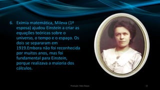 6. Exímia matemática, Mileva (1ª
esposa) ajudou Einstein a criar as
equações teóricas sobre o
universo, o tempo e o espaço. Os
dois se separaram em
1919.Embora não foi reconhecida
por muitos anos, mas foi
fundamental para Einstein,
porque realizava a maioria dos
cálculos.
22Produção: Fábio Roque
 
