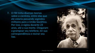 7. O FBI tinha diversas teorias
sobre o cientista, entre elas que
ele estaria passando segredos
militares para a União Soviética.
Por isso, o vigiou durante 23
anos, até a sua morte. Chegaram
a grampear seu telefone, ler sua
correspondência e revirar seu
lixo.
23Produção: Fábio Roque
 