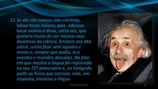 12.Se ele não tivesse sido cientista,
talvez fosse músico, pois adorava
tocar violino e disse, certa vez, que
gostaria muito de ser músico caso
desistisse da ciência. Einstein era alto
astral, curtia ficar sem sapatos e
meias e, sempre que podia, ia a
eventos e reuniões descalço. Na foto
em que mostra a língua foi registrada
no seu 72º aniversário e, ao fotógrafo
pedir ao físico que sorrisse, este, em
resposta, mostrou a língua.
28Produção: Fábio Roque
 