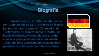 Einstein nasceu em Ulm, na Alemanha,
em 14 de março de 1879, era filho de família
judaica, não praticante. Em 21 de julho de
1880 mudou-se para Munique. Estudou na
Escola Politécnica Federal da Suíça, onde
conclui a graduação em Física, no ano de
1900. Em 1901 escreveu um artigo na mais
prestigiada publicação científica em Física.
3Produção: Fábio Roque
 