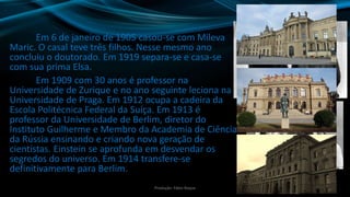 Em 6 de janeiro de 1905 casou-se com Mileva
Maric. O casal teve três filhos. Nesse mesmo ano
concluiu o doutorado. Em 1919 separa-se e casa-se
com sua prima Elsa.
Em 1909 com 30 anos é professor na
Universidade de Zurique e no ano seguinte leciona na
Universidade de Praga. Em 1912 ocupa a cadeira da
Escola Politécnica Federal da Suíça. Em 1913 é
professor da Universidade de Berlim, diretor do
Instituto Guilherme e Membro da Academia de Ciências
da Rússia ensinando e criando nova geração de
cientistas. Einstein se aprofunda em desvendar os
segredos do universo. Em 1914 transfere-se
definitivamente para Berlim.
4Produção: Fábio Roque
 
