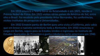 Em 1915 enuncia a Teoria Geral da Relatividade e em 1921, recebe o
Prêmio Nobel de Física. Em 1925 visitou vários países da América do Sul, entre
eles o Brasil. Foi recebido pelo presidente Artur Bernardes, fez conferências,
visitou Institutos de pesquisas e Universidades.
Em 1932 Einstein partiu de Berlim para uma visita a Califórnia, pois sabia
que em breve o nazismo controlaria toda a Alemanha. Em 1933 renunciou o
cargo em Berlim, seguiu para os Estados Unidos e ingressou no Instituto de
Estudos Avançados de Princeton e ganha cidadania norte-americana em 1940.
5Produção: Fábio Roque
 