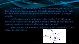 O trabalho sobre a explicação do efeito fotoelétrico, possibilitou o
desenvolvimento, por um grupo de físicos alemães, do processo de fissão
nuclear e a consequente liberação de enormes quantidades de energia
atômica.
Em 1945 encerra sua carreira em universidades. Em 1946 apoiou
projetos de formação de um governo mundial e a troca de segredos entre
as grandes potências atômicas, almejando a paz mundial.
Albert Einstein morreu no dia 18 de abril de 1955, em Princeton, de
aneurisma, aos 76 anos.
6Produção: Fábio Roque
 