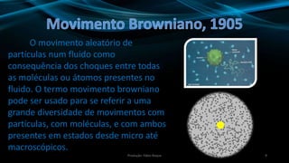 9
O movimento aleatório de
partículas num fluido como
consequência dos choques entre todas
as moléculas ou átomos presentes no
fluido. O termo movimento browniano
pode ser usado para se referir a uma
grande diversidade de movimentos com
partículas, com moléculas, e com ambos
presentes em estados desde micro até
macroscópicos.
Produção: Fábio Roque
 