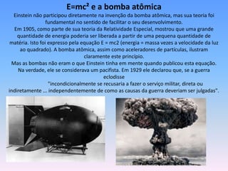 E=mc² e a bomba atômica
Einstein não participou diretamente na invenção da bomba atômica, mas sua teoria foi
fundamental no sentido de facilitar o seu desenvolvimento.
Em 1905, como parte de sua teoria da Relatividade Especial, mostrou que uma grande
quantidade de energia poderia ser liberada a partir de uma pequena quantidade de
matéria. Isto foi expresso pela equação E = mc2 (energia = massa vezes a velocidade da luz
ao quadrado). A bomba atômica, assim como aceleradores de partículas, ilustram
claramente este princípio.
Mas as bombas não eram o que Einstein tinha em mente quando publicou esta equação.
Na verdade, ele se considerava um pacifista. Em 1929 ele declarou que, se a guerra
eclodisse
"incondicionalmente se recusaria a fazer o serviço militar, direta ou
indiretamente ... independentemente de como as causas da guerra deveriam ser julgadas".
 