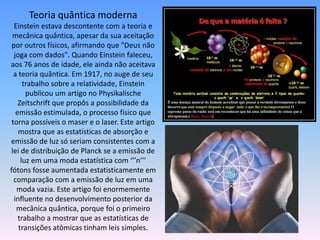 Teoria quântica moderna
Einstein estava descontente com a teoria e
mecânica quântica, apesar da sua aceitação
por outros físicos, afirmando que "Deus não
joga com dados". Quando Einstein faleceu,
aos 76 anos de idade, ele ainda não aceitava
a teoria quântica. Em 1917, no auge de seu
trabalho sobre a relatividade, Einstein
publicou um artigo no Physikalische
Zeitschrift que propôs a possibilidade da
emissão estimulada, o processo físico que
torna possíveis o maser e o laser. Este artigo
mostra que as estatísticas de absorção e
emissão de luz só seriam consistentes com a
lei de distribuição de Planck se a emissão de
luz em uma moda estatística com ‘’’n’’’
fótons fosse aumentada estatisticamente em
comparação com a emissão de luz em uma
moda vazia. Este artigo foi enormemente
influente no desenvolvimento posterior da
mecânica quântica, porque foi o primeiro
trabalho a mostrar que as estatísticas de
transições atômicas tinham leis simples.
 